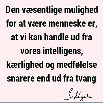 Den væsentlige mulighed for at være menneske er, at vi kan handle ud fra vores intelligens, kærlighed og medfølelse snarere end ud fra