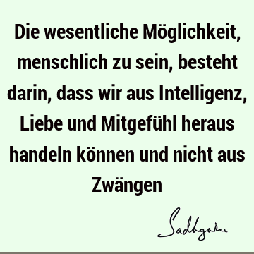 Die wesentliche Möglichkeit, menschlich zu sein, besteht darin, dass wir aus Intelligenz, Liebe und Mitgefühl heraus handeln können und nicht aus Zwä