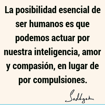 La posibilidad esencial de ser humanos es que podemos actuar por nuestra inteligencia, amor y compasión, en lugar de por