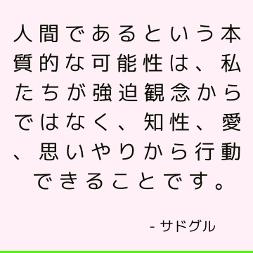 人間であるという本質的な可能性は、私たちが強迫観念からではなく、知性、愛、思いやりから行動できることです。