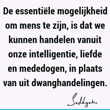 De essentiële mogelijkheid om mens te zijn, is dat we kunnen handelen vanuit onze intelligentie, liefde en mededogen, in plaats van uit