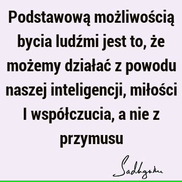 Podstawową możliwością bycia ludźmi jest to, że możemy działać z powodu naszej inteligencji, miłości i współczucia, a nie z