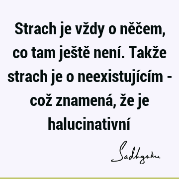 Strach je vždy o něčem, co tam ještě není. Takže strach je o neexistujícím - což znamená, že je halucinativní