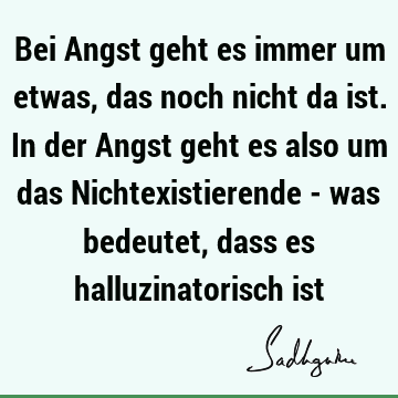 Bei Angst geht es immer um etwas, das noch nicht da ist. In der Angst geht es also um das Nichtexistierende - was bedeutet, dass es halluzinatorisch