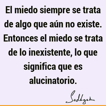 El miedo siempre se trata de algo que aún no existe. Entonces el miedo se trata de lo inexistente, lo que significa que es