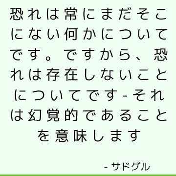 恐れは常にまだそこにない何かについてです ですから 恐れは存在しないことについてです それは幻覚的であることを意味します サドゥグル