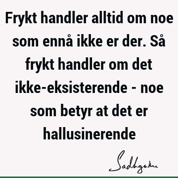 Frykt handler alltid om noe som ennå ikke er der. Så frykt handler om det ikke-eksisterende - noe som betyr at det er