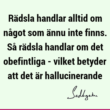 Rädsla handlar alltid om något som ännu inte finns. Så rädsla handlar om det obefintliga - vilket betyder att det är