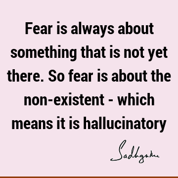 Fear is always about something that is not yet there. So fear is about the non-existent - which means it is