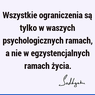 Wszystkie ograniczenia są tylko w waszych psychologicznych ramach, a nie w egzystencjalnych ramach ż