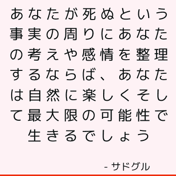 あなたが死ぬという事実の周りにあなたの考えや感情を整理するならば、あなたは自然に楽しくそして最大限の可能性で生きるでしょう