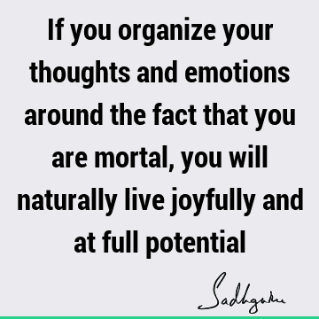 If you organize your thoughts and emotions around the fact that you are mortal, you will naturally live joyfully and at full