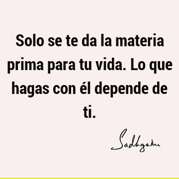 Solo se te da la materia prima para tu vida. Lo que hagas con él depende de