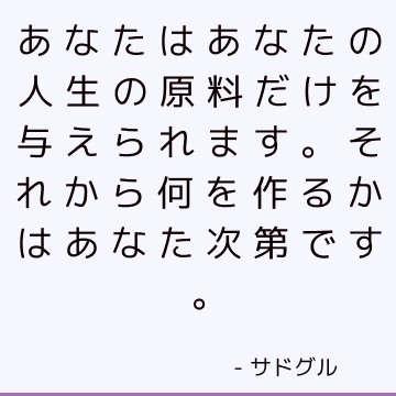 あなたはあなたの人生の原料だけを与えられます。 それから何を作るかはあなた次第です。