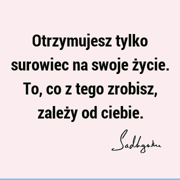 Otrzymujesz tylko surowiec na swoje życie. To, co z tego zrobisz, zależy od