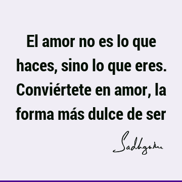 El amor no es lo que haces, sino lo que eres. Conviértete en amor, la forma más dulce de