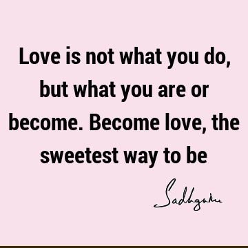Love is not what you do, but what you are or become. Become love, the sweetest way to