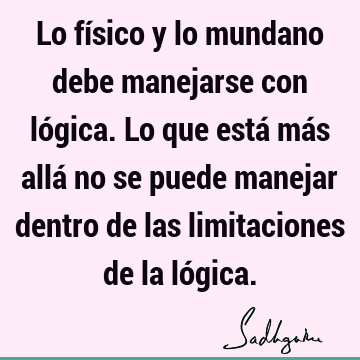 Lo físico y lo mundano debe manejarse con lógica. Lo que está más allá no se puede manejar dentro de las limitaciones de la ló