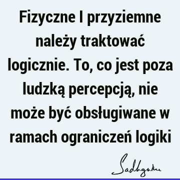 Fizyczne i przyziemne należy traktować logicznie. To, co jest poza ludzką percepcją, nie może być obsługiwane w ramach ograniczeń