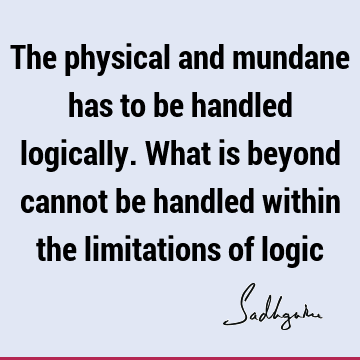 The physical and mundane has to be handled logically. What is beyond cannot be handled within the limitations of