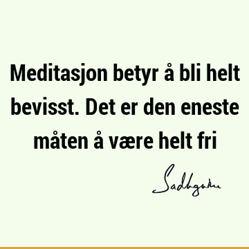 Meditasjon betyr å bli helt bevisst. Det er den eneste måten å være helt