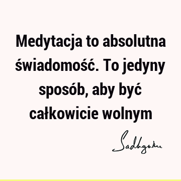 Medytacja to absolutna świadomość. To jedyny sposób, aby być całkowicie