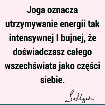 Joga oznacza utrzymywanie energii tak intensywnej i bujnej, że doświadczasz całego wszechświata jako części