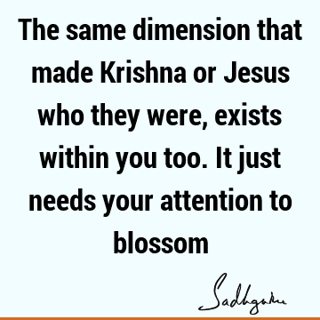 The same dimension that made Krishna or Jesus who they were, exists within you too. It just needs your attention to