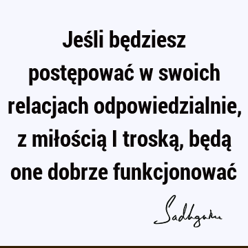 Jeśli będziesz postępować w swoich relacjach odpowiedzialnie, z miłością i troską, będą one dobrze funkcjonować