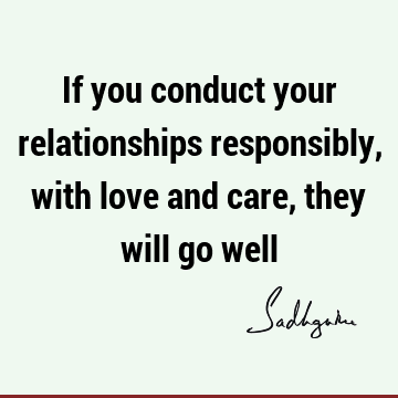 If you conduct your relationships responsibly, with love and care, they will go