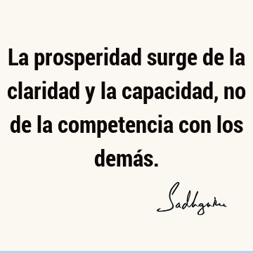 La prosperidad surge de la claridad y la capacidad, no de la competencia  con los demás.- Sadhguru