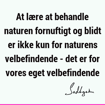 At lære at behandle naturen fornuftigt og blidt er ikke kun for naturens velbefindende - det er for vores eget