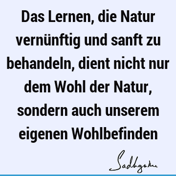 Das Lernen, die Natur vernünftig und sanft zu behandeln, dient nicht nur dem Wohl der Natur, sondern auch unserem eigenen W