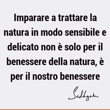 Imparare a trattare la natura in modo sensibile e delicato non è solo per il benessere della natura, è per il nostro