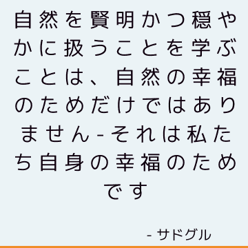 自然を賢明かつ穏やかに扱うことを学ぶことは、自然の幸福のためだけではありません-それは私たち自身の幸福のためです