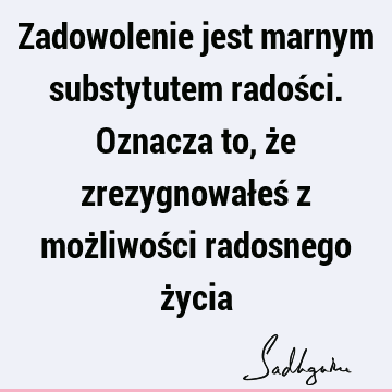 Zadowolenie jest marnym substytutem radości. Oznacza to, że zrezygnowałeś z możliwości radosnego ż