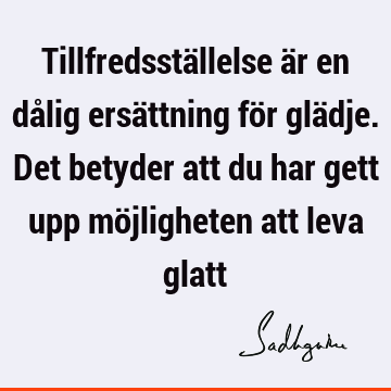 Tillfredsställelse är en dålig ersättning för glädje. Det betyder att du har gett upp möjligheten att leva