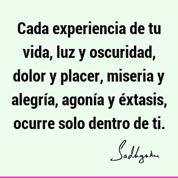 Cada experiencia de tu vida, luz y oscuridad, dolor y placer, miseria y alegría, agonía y éxtasis, ocurre solo dentro de