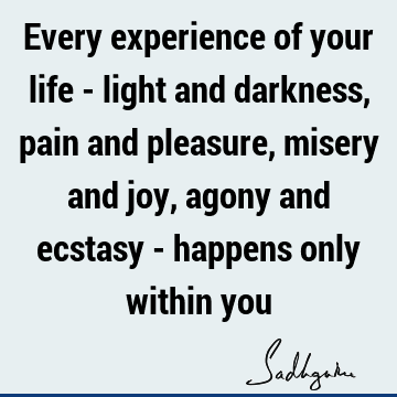 Every experience of your life - light and darkness, pain and pleasure, misery and joy, agony and ecstasy - happens only within