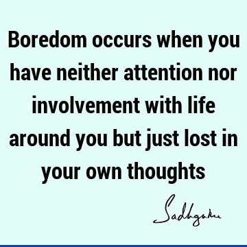 Boredom occurs when you have neither attention nor involvement with life around you but just lost in your own
