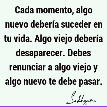 Cada momento, algo nuevo debería suceder en tu vida. Algo viejo debería desaparecer. Debes renunciar a algo viejo y algo nuevo te debe