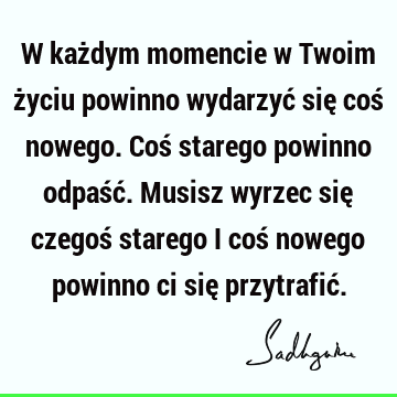 W każdym momencie w Twoim życiu powinno wydarzyć się coś nowego. Coś starego powinno odpaść. Musisz wyrzec się czegoś starego i coś nowego powinno ci się