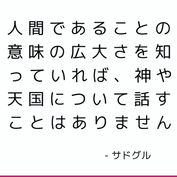 人間であることの意味の広大さを知っていれば、神や天国について話すことはありません