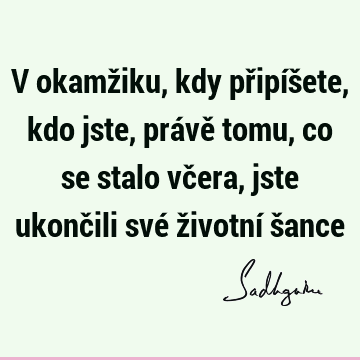 V okamžiku, kdy připíšete, kdo jste, právě tomu, co se stalo včera, jste ukončili své životní š