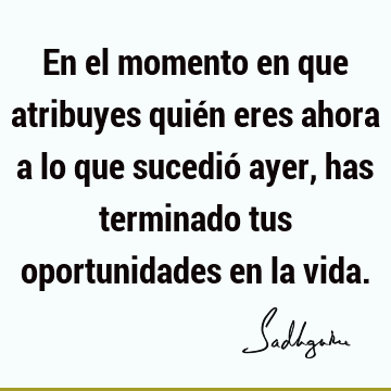 En el momento en que atribuyes quién eres ahora a lo que sucedió ayer, has terminado tus oportunidades en la