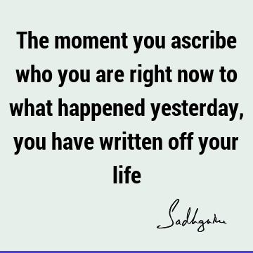 The moment you ascribe who you are right now to what happened yesterday, you have written off your