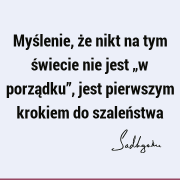 Myślenie, że nikt na tym świecie nie jest „w porządku”, jest pierwszym krokiem do szaleń