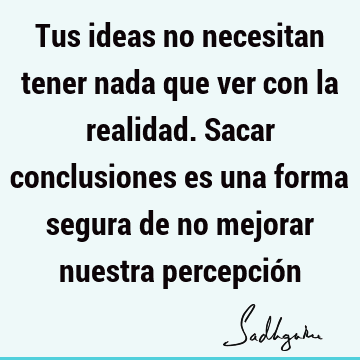 Tus ideas no necesitan tener nada que ver con la realidad. Sacar conclusiones es una forma segura de no mejorar nuestra percepció