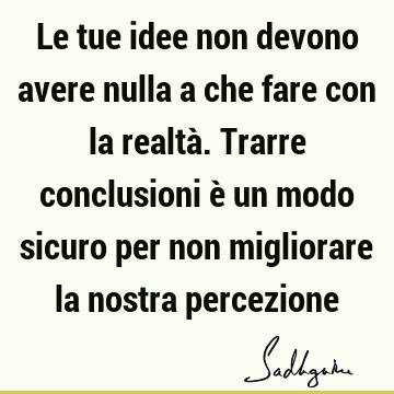 Le tue idee non devono avere nulla a che fare con la realtà. Trarre conclusioni è un modo sicuro per non migliorare la nostra