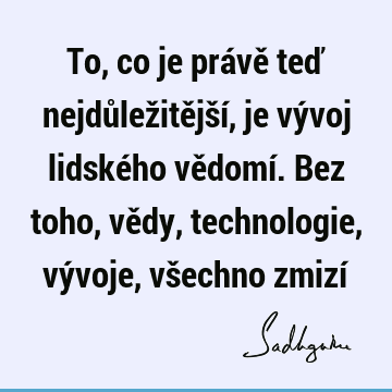 To, co je právě teď nejdůležitější, je vývoj lidského vědomí. Bez toho, vědy, technologie, vývoje, všechno zmizí